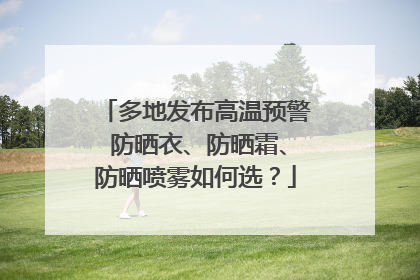 多地发布高温预警 防晒衣、防晒霜、防晒喷雾如何选？